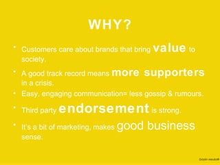 WHY?
• Customers care about brands that bring   value to
  society.

• A good track record means more supporters
  in a crisis.
• Easy, engaging communication= less gossip & rumours.

• Third party   endorsement is strong.
• It’s a bit of marketing, makes   good business
  sense.

                                                      Drizzlin Media®
 