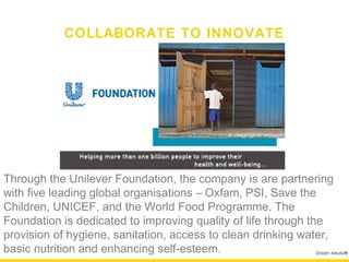 COLLABORATE TO INNOVATE




Through the Unilever Foundation, the company is are partnering
with five leading global organisations – Oxfam, PSI, Save the
Children, UNICEF, and the World Food Programme. The
Foundation is dedicated to improving quality of life through the
provision of hygiene, sanitation, access to clean drinking water,
basic nutrition and enhancing self-esteem.                   Drizzlin Media®
 