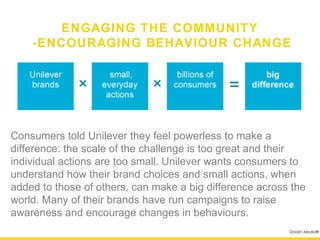 ENGAGING THE COMMUNITY
       -ENCOURAGING BEHAVIOUR CHANGE




Consumers told Unilever they feel powerless to make a
difference: the scale of the challenge is too great and their
individual actions are too small. Unilever wants consumers to
understand how their brand choices and small actions, when
added to those of others, can make a big difference across the
world. Many of their brands have run campaigns to raise
awareness and encourage changes in behaviours.
                                                          Drizzlin Media®
 