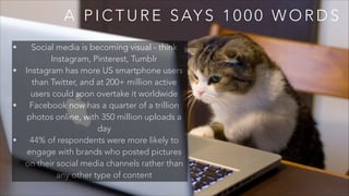 A P I C T U R E S AY S 1 0 0 0 W O R D S
• Social media is becoming visual - think
Instagram, Pinterest, Tumblr
• Instagram has more US smartphone users
than Twitter, and at 200+ million active
users could soon overtake it worldwide
• Facebook now has a quarter of a trillion
photos online, with 350 million uploads a
day
• 44% of respondents were more likely to
engage with brands who posted pictures
on their social media channels rather than
any other type of content
 