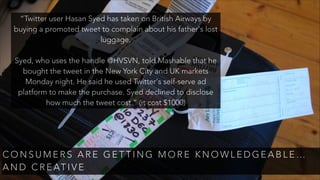 C O N S U M E R S A R E G E T T I N G M O R E K N O W L E D G E A B L E …
A N D C R E AT I V E
“Twitter user Hasan Syed has taken on British Airways by
buying a promoted tweet to complain about his father's lost
luggage.
!
Syed, who uses the handle @HVSVN, told Mashable that he
bought the tweet in the New York City and UK markets
Monday night. He said he used Twitter's self-serve ad
platform to make the purchase. Syed declined to disclose
how much the tweet cost.” (it cost $1000)
 