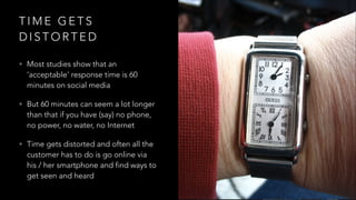 T I M E G E T S
D I S T O R T E D
• Most studies show that an
‘acceptable’ response time is 60
minutes on social media
• But 60 minutes can seem a lot longer
than that if you have (say) no phone,
no power, no water, no Internet
• Time gets distorted and often all the
customer has to do is go online via
his / her smartphone and find ways to
get seen and heard
 