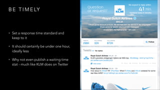 B E T I M E LY
• Set a response time standard and
keep to it
• It should certainly be under one hour,
ideally less
• Why not even publish a waiting time
stat - much like KLM does on Twitter
 