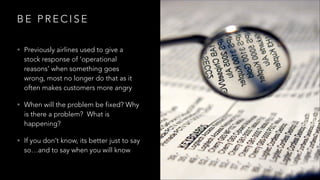 B E P R E C I S E
• Previously airlines used to give a
stock response of ‘operational
reasons’ when something goes
wrong, most no longer do that as it
often makes customers more angry
• When will the problem be fixed? Why
is there a problem? What is
happening?
• If you don’t know, its better just to say
so…and to say when you will know
 