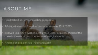 A B O U T M E
• Head Rabbit at - www.therabbitagency.com
• Rabbit, winner social media / customer services 2011 / 2013
• Involved in airline / aviation accounts, a sector arguably ahead of the
curve in the use of customer services in digital media
• Find me on social media - @dirktherabbit
 