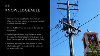 B E
K N O W L E D G E A B L E
• There are many reasons why marketers are
often not the best people to run social media /
customer services feeds
• One is that they may not know all the facts on
the ground
• These days customers may well know more
than you, thanks to Google, various apps (e.g
flight tracker apps will tell you where a flight is)
• Whoever is running the feed, needs to know
what is going on - or needs to know where to
go where to find out
 