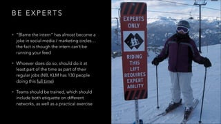 B E E X P E R T S
• “Blame the intern” has almost become a
joke in social media / marketing circles…
the fact is though the intern can’t be
running your feed
• Whoever does do so, should do it at
least part of the time as part of their
regular jobs (NB, KLM has 130 people
doing this full time)
• Teams should be trained, which should
include both etiquette on different
networks, as well as a practical exercise
 