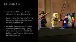 B E H U M A N
• Corporate and brand speak more
often than not goes down wrong
• Customers want to hear what’s being
done about their problem in human,
real, everyday language
• Be careful about the use of humour,
brands can get that wrong. Joking
with a customer about a mouldy £2
garlic is very different to joking about
the lights going out
 