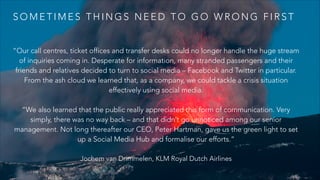 S O M E T I M E S T H I N G S N E E D T O G O W R O N G F I R S T
“Our call centres, ticket offices and transfer desks could no longer handle the huge stream
of inquiries coming in. Desperate for information, many stranded passengers and their
friends and relatives decided to turn to social media – Facebook and Twitter in particular.
From the ash cloud we learned that, as a company, we could tackle a crisis situation
effectively using social media.
!
“We also learned that the public really appreciated this form of communication. Very
simply, there was no way back – and that didn’t go unnoticed among our senior
management. Not long thereafter our CEO, Peter Hartman, gave us the green light to set
up a Social Media Hub and formalise our efforts.”
Jochem van Drimmelen, KLM Royal Dutch Airlines
 