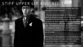 S T I F F U P P E R L I P A N D A L L T H AT
Creative commons credit - Fabiana Zonca
“The British are trained from an early age to be
self-contained and reserved…
…This can have unforeseen, and dangerous,
results. A recent survey by the British Heart
Foundation revealed that people experiencing the
symptoms of heart attacks will wait an average of
90 minutes before calling the emergency services -
often with disastrous results. The explanation for
this dangerous delay is 'our natural reserve and
stoicism', a widespread refusal to make a drama
out of a crisis.
This reserve is also apparent in the unwillingness of
many British people to make complaints (in pubs,
restaurants, shops), and to submit to terrible
service with a weary stoicism.” (Debretts)
 