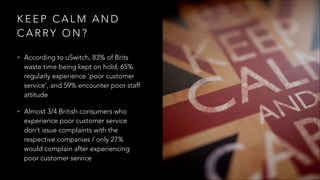 K E E P C A L M A N D
C A R RY O N ?
• According to uSwitch, 83% of Brits
waste time being kept on hold, 65%
regularly experience ‘poor customer
service’, and 59% encounter poor staff
attitude
• Almost 3/4 British consumers who
experience poor customer service
don’t issue complaints with the
respective companies / only 27%
would complain after experiencing
poor customer service
 