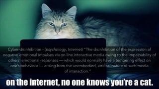 Cyber-disinhibition - (psychology, Internet) “The disinhibition of the expression of
negative emotional impulses via on-line interactive media owing to the impalpability of
others’ emotional responses — which would normally have a tempering effect on
one’s behaviour — arising from the unembodied, artifical nature of such media
of interaction.”  [quo
 