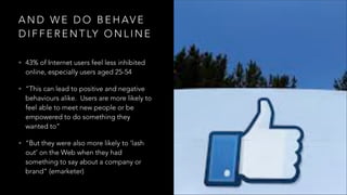 A N D W E D O B E H AV E
D I F F E R E N T LY O N L I N E
• 43% of Internet users feel less inhibited
online, especially users aged 25-54
• “This can lead to positive and negative
behaviours alike. Users are more likely to
feel able to meet new people or be
empowered to do something they
wanted to”
• “But they were also more likely to ‘lash
out’ on the Web when they had
something to say about a company or
brand” (emarketer)
 