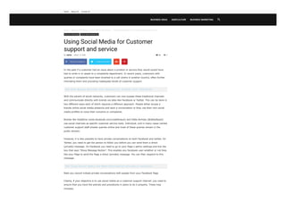 Home  Business Marketing  Social Media Marketing  Using Social Media for Customer support and service
44
Business Marketing Social Media Marketing
Using Social Media for Customer
support and service

In the past if a customer had an issue about a product or service they would would have
had to write in or speak to a complaints department. In recent years, customers with
queries or complaints have been diverted to a call centre in another country, often further
infuriating them and providing inadequate levels of customer support.
See Shoe Making Business Plan Feasibility Studies 2020 (PDF/Word)
With the advent of social networks. customers can now bypass these traditional channels
and communicate directly with brands via sites like Facebook or Twitter. This can be done in
two different ways each of which requires a different approach. People either access a
brands online social media presence and start a conversation or they use their own social
media profiles to voice their concerns or complaints.
Brands like Vodafone (www.facebook.com/vodafoneuk) and Delta Airlines (@deltaAssist)
use social channels as specific customer service tools. Individual, and in many cases named
customer support staff answer queries online and most of these queries remain in the
public domain.
However, it is also possible to have private conversations on both Facebook and twitter. On
Twitter, you need to get the person to follow you before you can send them a direct
(private) message. On Facebook you need to go to your Page s admin settings and tick the
box that says “Show Message Button”. This enables any Facebook user-whether or not they
like your Page to send the Page a direct (private) message. You can then respond to this
message.
See Using Social Media for News distribution and public relations
Note you cannot initiate private conversations with people from your Facebook Page
Clearly, if your objective is to use social media as a customer support channel, you need to
ensure that you have the policies and procedures in place to do it properly. These may
includes;
By admin - March 12, 2020  0
 Share on Facebook Tweet on Twitter  
BUSINESS IDEAS AGRICULTURE BUSINESS MARKETING 
Home About US Contact US
 