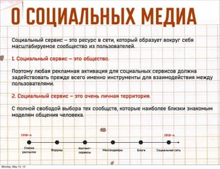 é ëéñàÄãúçõï åÖÑàÄ
Социальный сервис – это ресурс в сети, который образует вокруг себя
масштабируемое сообщество из пользователей.
1. Социальный сервис – это общество.
Поэтому любая рекламная активация для социальных сервисов должна
задействовать прежде всего именно инструменты для взаимодействия между
пользователями.
2. Социальный сервис – это очень личная территория.
С полной свободой выбора тех сообщств, которые наиболее близки знакомым
моделям общения человека.
Списки
рассылок
Хостинг-
сервисы
МессенджерыФорумы Блоги Социальная сеть
1990—е 2010—е
Monday, May 13, 13
 