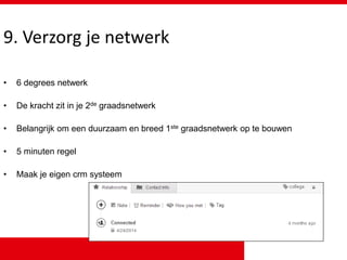 9. Verzorg je netwerk
• 6 degrees netwerk
• De kracht zit in je 2de graadsnetwerk
• Belangrijk om een duurzaam en breed 1ste graadsnetwerk op te bouwen
• 5 minuten regel
• Maak je eigen crm systeem
 