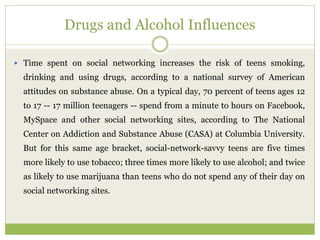 Drugs and Alcohol Influences
 Time spent on social networking increases the risk of teens smoking,
drinking and using drugs, according to a national survey of American
attitudes on substance abuse. On a typical day, 70 percent of teens ages 12
to 17 -- 17 million teenagers -- spend from a minute to hours on Facebook,
MySpace and other social networking sites, according to The National
Center on Addiction and Substance Abuse (CASA) at Columbia University.
But for this same age bracket, social-network-savvy teens are five times
more likely to use tobacco; three times more likely to use alcohol; and twice
as likely to use marijuana than teens who do not spend any of their day on
social networking sites.
 