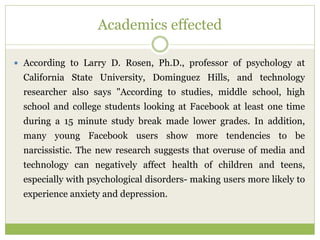 Academics effected
 According to Larry D. Rosen, Ph.D., professor of psychology at
California State University, Dominguez Hills, and technology
researcher also says "According to studies, middle school, high
school and college students looking at Facebook at least one time
during a 15 minute study break made lower grades. In addition,
many young Facebook users show more tendencies to be
narcissistic. The new research suggests that overuse of media and
technology can negatively affect health of children and teens,
especially with psychological disorders- making users more likely to
experience anxiety and depression.
 