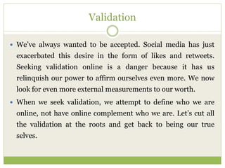 Validation
 We’ve always wanted to be accepted. Social media has just
exacerbated this desire in the form of likes and retweets.
Seeking validation online is a danger because it has us
relinquish our power to affirm ourselves even more. We now
look for even more external measurements to our worth.
 When we seek validation, we attempt to define who we are
online, not have online complement who we are. Let’s cut all
the validation at the roots and get back to being our true
selves.
 