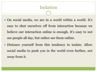 Isolation
 On social media, we are in a world within a world. It’s
easy to shut ourselves off from interaction because we
believe our interaction online is enough. It’s easy to not
see people all day, but rather see them online.
 Distance yourself from this tendency to isolate. Allow
social media to push you in the world even further, not
away from it.
 