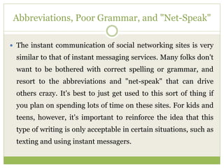 Abbreviations, Poor Grammar, and "Net-Speak"
 The instant communication of social networking sites is very
similar to that of instant messaging services. Many folks don't
want to be bothered with correct spelling or grammar, and
resort to the abbreviations and "net-speak" that can drive
others crazy. It's best to just get used to this sort of thing if
you plan on spending lots of time on these sites. For kids and
teens, however, it's important to reinforce the idea that this
type of writing is only acceptable in certain situations, such as
texting and using instant messagers.
 