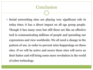 Conclusion
 Social networking sites are playing very significant role in
today time; it has a direct impact on all age group people.
Though it has many cons but still these are like an effective
tool in communicating millions of people and spreading our
expressions and view worldwide. We all need a change in the
pattern of use, in order to prevent miss-happenings on these
sites. If we will be active and aware these sites will serve us
their batter and will bring some more revolution in the world
of cyber technology.
 
