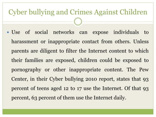 Cyber bullying and Crimes Against Children
 Use of social networks can expose individuals to
harassment or inappropriate contact from others. Unless
parents are diligent to filter the Internet content to which
their families are exposed, children could be exposed to
pornography or other inappropriate content. The Pew
Center, in their Cyber bullying 2010 report, states that 93
percent of teens aged 12 to 17 use the Internet. Of that 93
percent, 63 percent of them use the Internet daily.
 
