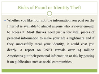 Risks of Fraud or Identity Theft
 Whether you like it or not, the information you post on the
Internet is available to almost anyone who is clever enough
to access it. Most thieves need just a few vital pieces of
personal information to make your life a nightmare and if
they successfully steal your identity, it could cost you
dearly. A report on CNET reveals over 24 million
Americans put their personal information at risk by posting
it on public sites such as social communities.
 