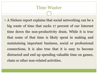 Time Waster
 A Nielsen report explains that social networking can be a
big waste of time that sucks 17 percent of our Internet
time down the non-productivity drain. While it is true
that some of that time is likely spent in making and
maintaining important business, social or professional
connections, it is also true that it is easy to become
distracted and end up spending valuable time on games,
chats or other non-related activities.
 