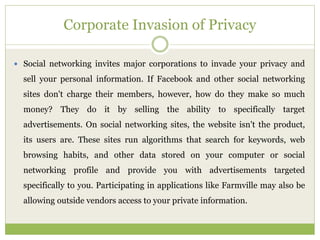 Corporate Invasion of Privacy
 Social networking invites major corporations to invade your privacy and
sell your personal information. If Facebook and other social networking
sites don't charge their members, however, how do they make so much
money? They do it by selling the ability to specifically target
advertisements. On social networking sites, the website isn't the product,
its users are. These sites run algorithms that search for keywords, web
browsing habits, and other data stored on your computer or social
networking profile and provide you with advertisements targeted
specifically to you. Participating in applications like Farmville may also be
allowing outside vendors access to your private information.
 