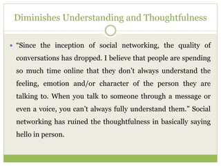 Diminishes Understanding and Thoughtfulness
 “Since the inception of social networking, the quality of
conversations has dropped. I believe that people are spending
so much time online that they don’t always understand the
feeling, emotion and/or character of the person they are
talking to. When you talk to someone through a message or
even a voice, you can’t always fully understand them.” Social
networking has ruined the thoughtfulness in basically saying
hello in person.
 