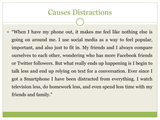 Causes Distractions
 “When I have my phone out, it makes me feel like nothing else is
going on around me. I use social media as a way to feel popular,
important, and also just to fit in. My friends and I always compare
ourselves to each other, wondering who has more Facebook friends
or Twitter followers. But what really ends up happening is I begin to
talk less and end up relying on text for a conversation. Ever since I
got a Smartphone I have been distracted from everything. I watch
television less, do homework less, and even spend less time with my
friends and family.”
 