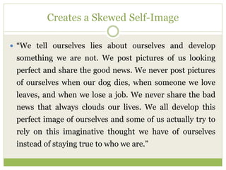 Creates a Skewed Self-Image
 “We tell ourselves lies about ourselves and develop
something we are not. We post pictures of us looking
perfect and share the good news. We never post pictures
of ourselves when our dog dies, when someone we love
leaves, and when we lose a job. We never share the bad
news that always clouds our lives. We all develop this
perfect image of ourselves and some of us actually try to
rely on this imaginative thought we have of ourselves
instead of staying true to who we are.”
 