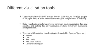 Different visualization tools
• Data visualization is about how to present your data, to the right people,
at the right time, in order to enable them to gain insights most effectively.
• Data visualization tools have been important in democratizing data and
analytics and making data-driven insights available to workers throughout
an organization.
• There are different data visualization tools available. Some of them are :
• Tableau
• Qlik
• SAP Lumira
• SAS visual analytics
• Oracle visual analyzer
 