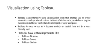 Visualization using Tableau
• Tableau is an interactive data visualization tools that enables you to create
interactive and apt visualizations in form of dashboards, worksheets to gain
business insights for the better development of your company.
• Tableau is easy to use as it focuses mainly on useful data and is a user-
friendly tool.
• Tableau have different products like
• Tableau Desktop
• Tableau Server
• Tableau Online
 