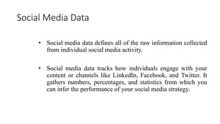 Social Media Data
• Social media data defines all of the raw information collected
from individual social media activity.
• Social media data tracks how individuals engage with your
content or channels like LinkedIn, Facebook, and Twitter. It
gathers numbers, percentages, and statistics from which you
can infer the performance of your social media strategy.
 