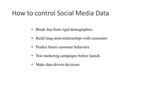 How to control Social Media Data
• Break free from rigid demographics
• Build long-term relationships with customers
• Predict future customer behaviors
• Test marketing campaigns before launch
• Make data-driven decisions
 