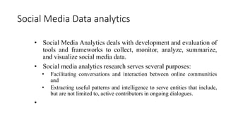 Social Media Data analytics
• Social Media Analytics deals with development and evaluation of
tools and frameworks to collect, monitor, analyze, summarize,
and visualize social media data.
• Social media analytics research serves several purposes:
• Facilitating conversations and interaction between online communities
and
• Extracting useful patterns and intelligence to serve entities that include,
but are not limited to, active contributors in ongoing dialogues.
•
 