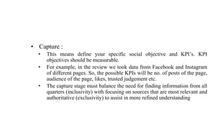 • Capture :
• This means define your specific social objective and KPI’s. KPI
objectives should be measurable.
• For example, in the review we took data from Facebook and Instagram
of different pages. So, the possible KPIs will be no. of posts of the page,
audience of the page, likes, trusted judgement etc.
• The capture stage must balance the need for finding information from all
quarters (inclusivity) with focusing on sources that are most relevant and
authoritative (exclusivity) to assist in more refined understanding
 