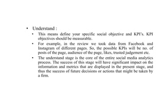 • Understand :
• This means define your specific social objective and KPI’s. KPI
objectives should be measurable.
• For example, in the review we took data from Facebook and
Instagram of different pages. So, the possible KPIs will be no. of
posts of the page, audience of the page, likes, trusted judgement etc.
• The understand stage is the core of the entire social media analytics
process. The success of this stage will have significant impact on the
information and metrics that are displayed in the present stage, and
thus the success of future decisions or actions that might be taken by
a firm.
 