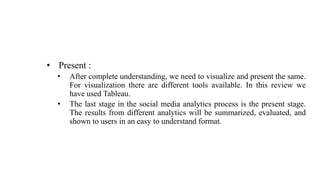 • Present :
• After complete understanding, we need to visualize and present the same.
For visualization there are different tools available. In this review we
have used Tableau.
• The last stage in the social media analytics process is the present stage.
The results from different analytics will be summarized, evaluated, and
shown to users in an easy to understand format.
 