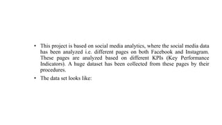 • This project is based on social media analytics, where the social media data
has been analyzed i.e. different pages on both Facebook and Instagram.
These pages are analyzed based on different KPIs (Key Performance
Indicators). A huge dataset has been collected from these pages by their
procedures.
• The data set looks like:
 