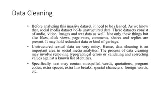 Data Cleaning
• Before analyzing this massive dataset, it need to be cleaned. As we know
that, social media dataset holds unstructured data. These datasets consist
of audio, video, images and text data as well. Not only these things but
also likes, click views, page rates, comments, shares and replies are
present. It may hold redundant data or kind of garbage.
• Unstructured textual data are very noisy. Hence, data cleaning is an
important area in social media analytics. The process of data cleaning
may involve removing typographical errors or validating and correcting
values against a known list of entities.
• Specifically, text may contain misspelled words, quotations, program
codes, extra spaces, extra line breaks, special characters, foreign words,
etc.
 