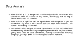 Data Analysis
• Data analytics (DA) is the process of examining data sets in order to draw
conclusions about the information they contain, increasingly with the help of
specialized systems and software.
• Data analysis is a proven way for organizations and enterprises to gain the
information they need to make better decisions, serve their customers, and
increase productivity and revenue.
• The benefits of data analysis are almost too numerous to count, and some of the
most rewarding benefits include getting the right information for your business,
getting more value out of IT departments, creating more effective marketing
campaigns, gaining a better understanding of customers, and so on.
 