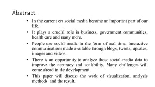 Abstract
• In the current era social media become an important part of our
life.
• It plays a crucial role in business, government communities,
health care and many more.
• People use social media in the form of real time, interactive
communications made available through blogs, tweets, updates,
images and videos.
• There is an opportunity to analyze those social media data to
improve the accuracy and scalability. Many challenges will
come ahead in the development.
• This paper will discuss the work of visualization, analysis
methods and the result.
 