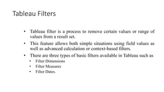 Tableau Filters
• Tableau filter is a process to remove certain values or range of
values from a result set.
• This feature allows both simple situations using field values as
well as advanced calculation or context-based filters.
• There are three types of basic filters available in Tableau such as
• Filter Dimensions
• Filter Measures
• Filter Dates.
 