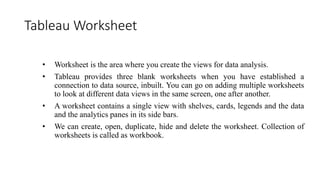 Tableau Worksheet
• Worksheet is the area where you create the views for data analysis.
• Tableau provides three blank worksheets when you have established a
connection to data source, inbuilt. You can go on adding multiple worksheets
to look at different data views in the same screen, one after another.
• A worksheet contains a single view with shelves, cards, legends and the data
and the analytics panes in its side bars.
• We can create, open, duplicate, hide and delete the worksheet. Collection of
worksheets is called as workbook.
 