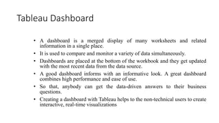 Tableau Dashboard
• A dashboard is a merged display of many worksheets and related
information in a single place.
• It is used to compare and monitor a variety of data simultaneously.
• Dashboards are placed at the bottom of the workbook and they get updated
with the most recent data from the data source.
• A good dashboard informs with an informative look. A great dashboard
combines high performance and ease of use.
• So that, anybody can get the data-driven answers to their business
questions.
• Creating a dashboard with Tableau helps to the non-technical users to create
interactive, real-time visualizations
 