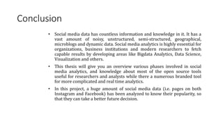 Conclusion
• Social media data has countless information and knowledge in it. It has a
vast amount of noisy, unstructured, semi-structured, geographical,
microblogs and dynamic data. Social media analytics is highly essential for
organizations, business institutions and modern researchers to fetch
capable results by developing areas like Bigdata Analytics, Data Science,
Visualization and others.
• This thesis will give you an overview various phases involved in social
media analytics, and knowledge about most of the open source tools
useful for researchers and analysts while there a numerous branded tool
for more complicated and real time analytics.
• In this project, a huge amount of social media data (i.e. pages on both
Instagram and Facebook) has been analyzed to know their popularity, so
that they can take a better future decision.
 