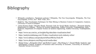 Bibliography
• Wikipedia contributors. "Sentiment analysis." Wikipedia, The Free Encyclopedia. Wikipedia, The Free
Encyclopedia, 24 Nov. 2017. Web. 9 Dec. 2017.
• Ralph K. Yeh; Visualization Techniques for Data Mining in Business Context:A Comparative Analysis;
University of Texas at Arlington
• 1Anita Kumari Singh; 2 Mogalla Shashi: Research Aids for Social Media Analytics: 1.Research Scholar,
Department of Computer Science & Systems Engineering, Andhra University, Visakhapatnam, India, 2.
Professor, Department of Computer Science & Systems Engineering, Andhra University, Visakhapatnam,
India.
• https://www.sas.com/en_us/insights/big-data/data-visualization.html
• https://analyticsindiamag.com/10-data-visualization-tools-industry-relies/
• https://www.tableau.com/products#oPmzrJMtAscTtzfy.99
• https://www.oktopost.com/blog/social-media-data/
• Daniel Zeng 1, Hsingchin Chen2 and Robert Lusch 3, Shu-Hsing Li 4; Social Media Analytics and
Intelligence; Chinese Academy of Sciences and University of Arizona1, University of Arizona2,3,
National Taiwan University4.
 